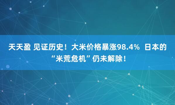 天天盈 见证历史！大米价格暴涨98.4%  日本的“米荒危机”仍未解除！