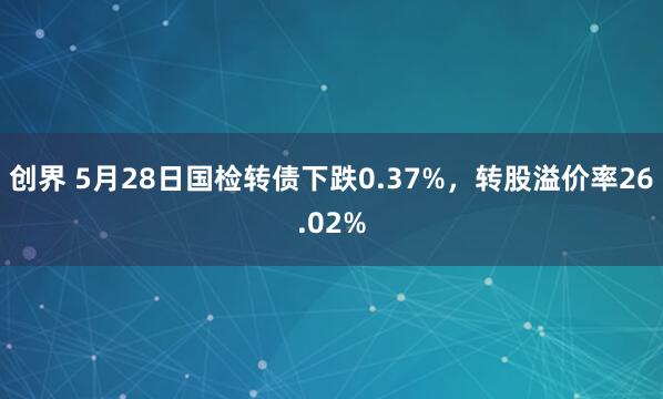 创界 5月28日国检转债下跌0.37%，转股溢价率26.02%