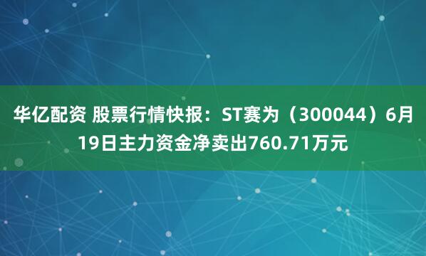 华亿配资 股票行情快报：ST赛为（300044）6月19日主力资金净卖出760.71万元