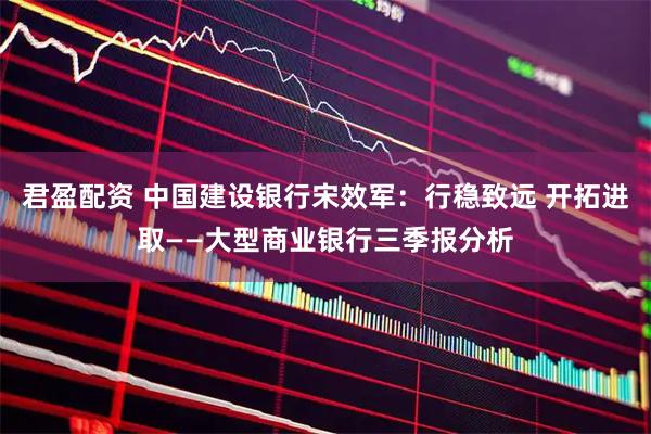 君盈配资 中国建设银行宋效军：行稳致远 开拓进取——大型商业银行三季报分析