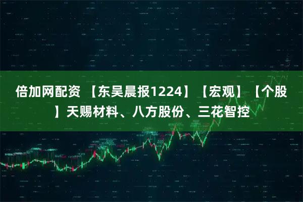 倍加网配资 【东吴晨报1224】【宏观】【个股】天赐材料、八方股份、三花智控