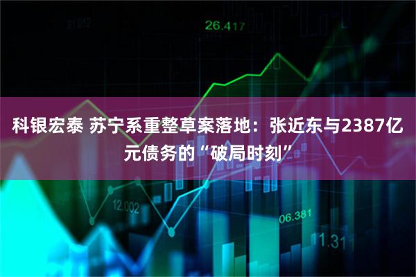 科银宏泰 苏宁系重整草案落地：张近东与2387亿元债务的“破局时刻”