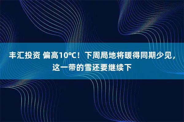 丰汇投资 偏高10℃！下周局地将暖得同期少见，这一带的雪还要继续下