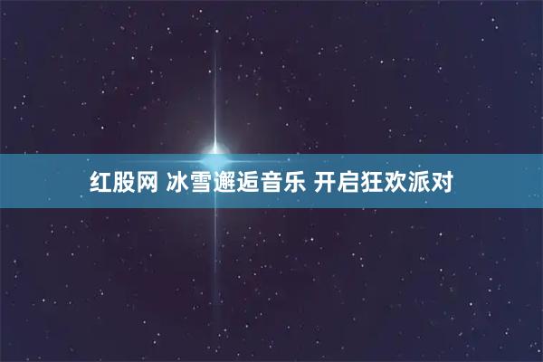 红股网 冰雪邂逅音乐 开启狂欢派对