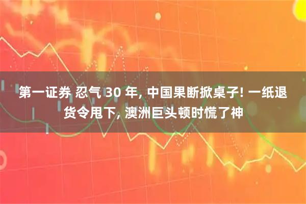 第一证券 忍气 30 年, 中国果断掀桌子! 一纸退货令甩下, 澳洲巨头顿时慌了神