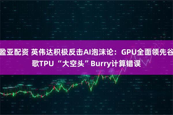 盈亚配资 英伟达积极反击AI泡沫论：GPU全面领先谷歌TPU “大空头”Burry计算错误