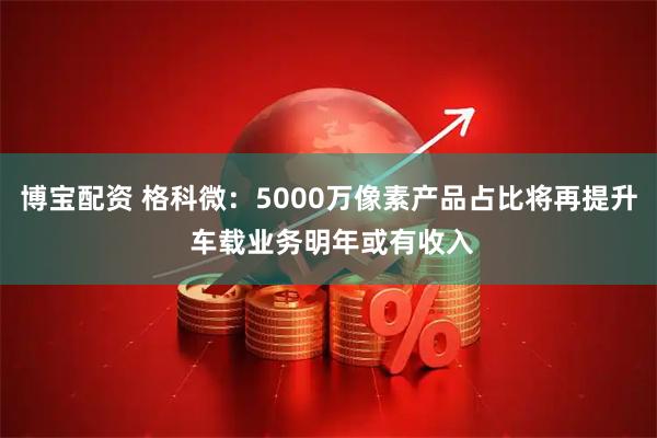 博宝配资 格科微：5000万像素产品占比将再提升 车载业务明年或有收入